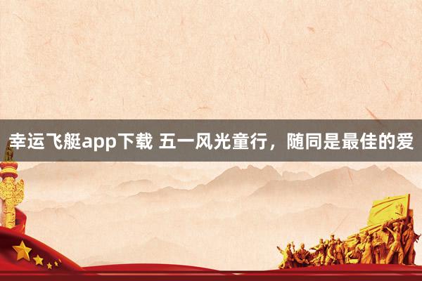 幸运飞艇app下载 五一风光童行，随同是最佳的爱
