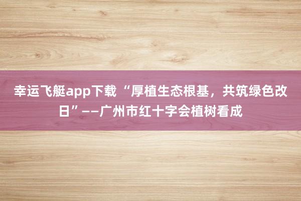 幸运飞艇app下载 “厚植生态根基，共筑绿色改日”——广州市红十字会植树看成