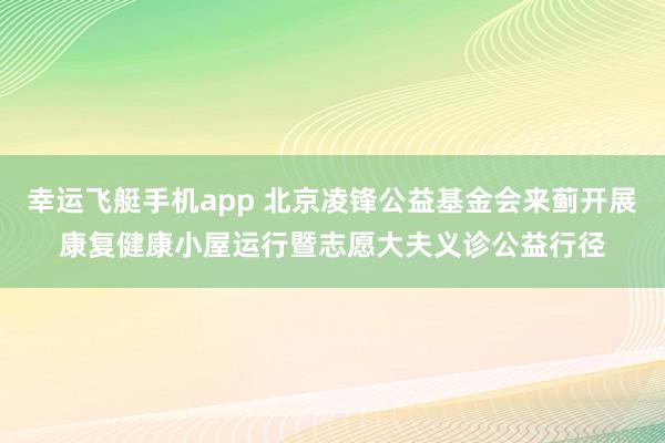 幸运飞艇手机app 北京凌锋公益基金会来蓟开展康复健康小屋运行暨志愿大夫义诊公益行径