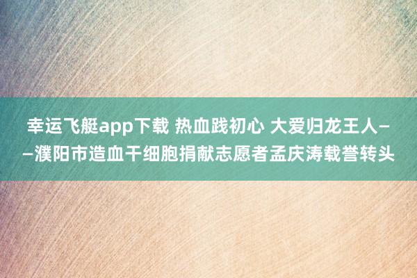 幸运飞艇app下载 热血践初心 大爱归龙王人——濮阳市造血干细胞捐献志愿者孟庆涛载誉转头