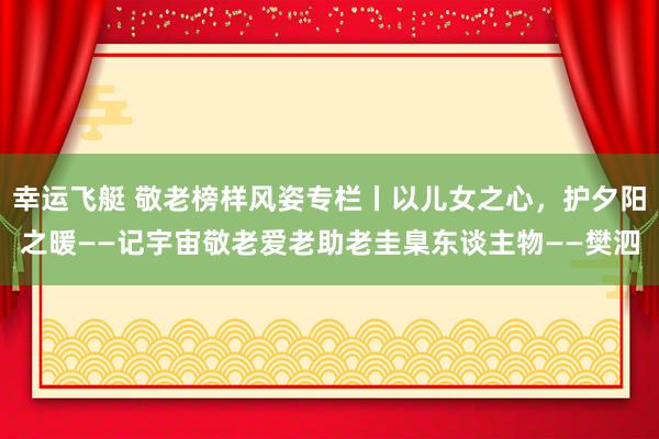 幸运飞艇 敬老榜样风姿专栏丨以儿女之心，护夕阳之暖——记宇宙敬老爱老助老圭臬东谈主物——樊泗