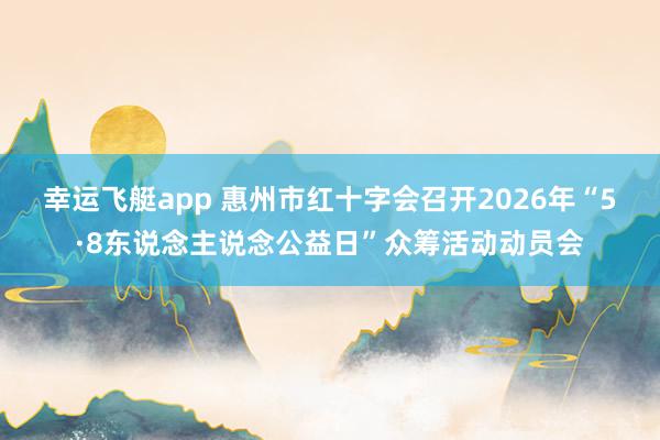 幸运飞艇app 惠州市红十字会召开2026年“5·8东说念主说念公益日”众筹活动动员会