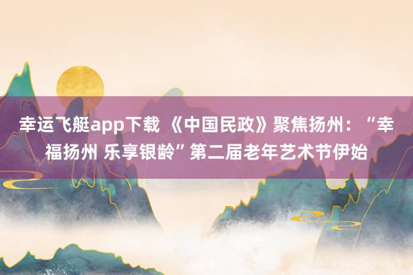 幸运飞艇app下载 《中国民政》聚焦扬州：“幸福扬州 乐享银龄”第二届老年艺术节伊始