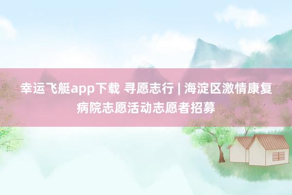 幸运飞艇app下载 寻愿志行 | 海淀区激情康复病院志愿活动志愿者招募