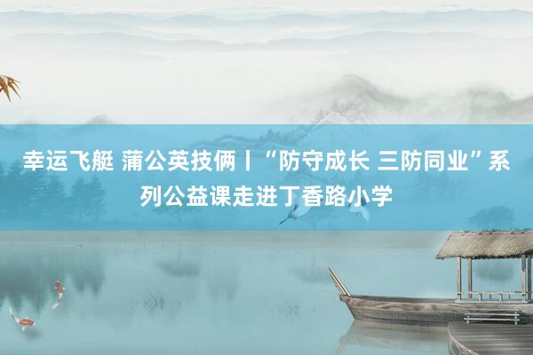 幸运飞艇 蒲公英技俩丨“防守成长 三防同业”系列公益课走进丁香路小学