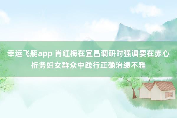 幸运飞艇app 肖红梅在宜昌调研时强调要在赤心折务妇女群众中践行正确治绩不雅