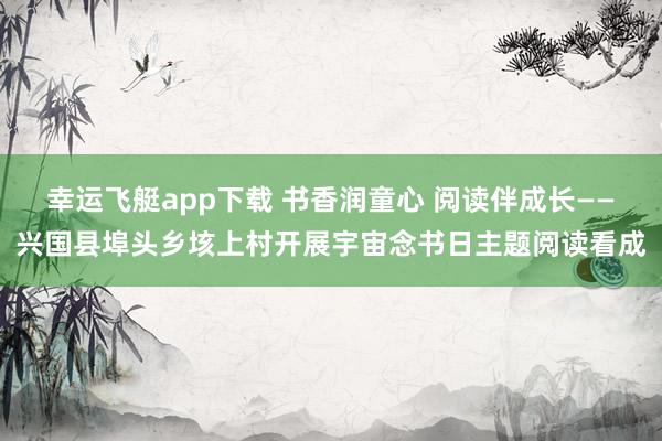 幸运飞艇app下载 书香润童心 阅读伴成长——兴国县埠头乡垓上村开展宇宙念书日主题阅读看成