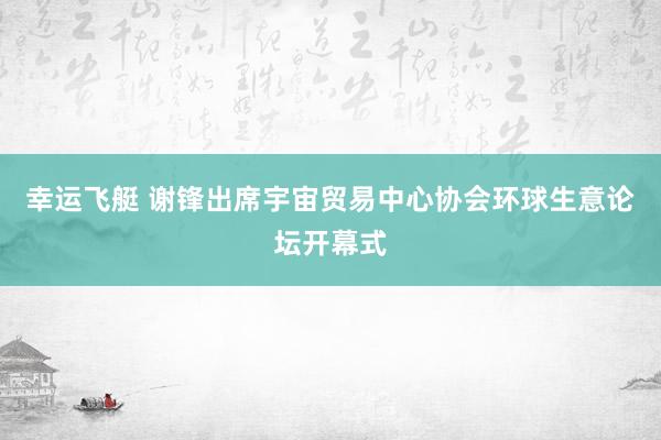 幸运飞艇 谢锋出席宇宙贸易中心协会环球生意论坛开幕式