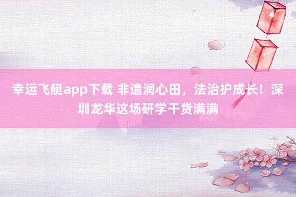 幸运飞艇app下载 非遗润心田，法治护成长！深圳龙华这场研学干货满满
