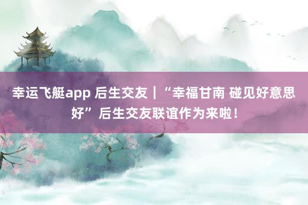 幸运飞艇app 后生交友｜“幸福甘南 碰见好意思好” 后生交友联谊作为来啦！