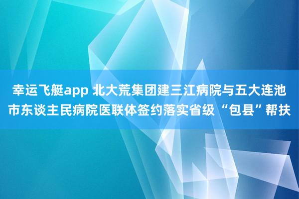 幸运飞艇app 北大荒集团建三江病院与五大连池市东谈主民病院医联体签约落实省级 “包县”帮扶