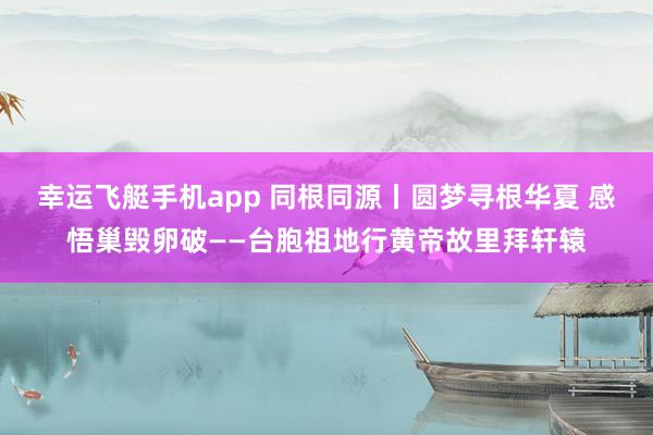 幸运飞艇手机app 同根同源丨圆梦寻根华夏 感悟巢毁卵破——台胞祖地行黄帝故里拜轩辕