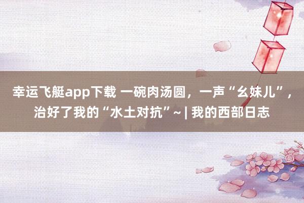 幸运飞艇app下载 一碗肉汤圆，一声“幺妹儿”，治好了我的“水土对抗”~ | 我的西部日志