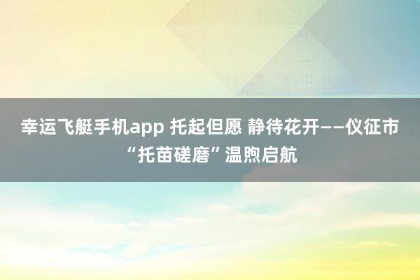 幸运飞艇手机app 托起但愿 静待花开——仪征市“托苗磋磨”温煦启航