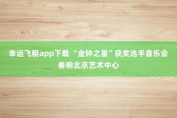 幸运飞艇app下载 “金钟之星”获奖选手音乐会奏响北京艺术中心