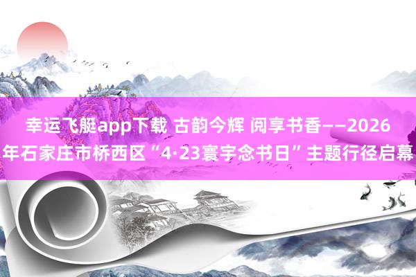 幸运飞艇app下载 古韵今辉 阅享书香——2026年石家庄市桥西区“4·23寰宇念书日”主题行径启幕
