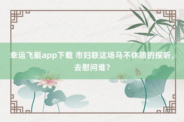 幸运飞艇app下载 市妇联这场马不休蹄的探听，去慰问谁？