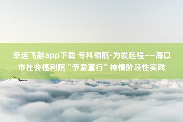 幸运飞艇app下载 专科领航·为爱起程——海口市社会福利院“予爱童行”神情阶段性实践