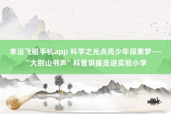 幸运飞艇手机app 科学之光点亮少年探索梦——“大别山书声”科普讲座走进实验小学