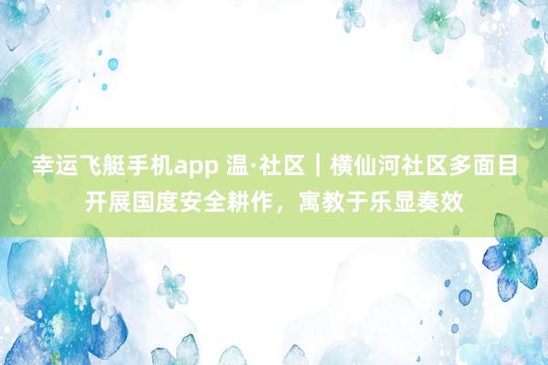 幸运飞艇手机app 温·社区｜横仙河社区多面目开展国度安全耕作，寓教于乐显奏效