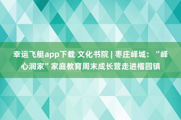 幸运飞艇app下载 文化书院 | 枣庄峄城：“峄心润家”家庭教育周末成长营走进榴园镇