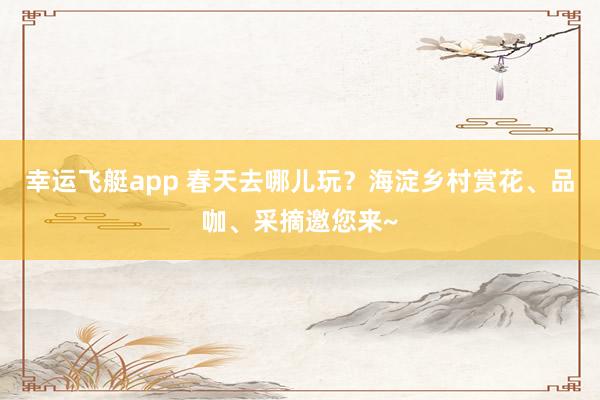 幸运飞艇app 春天去哪儿玩？海淀乡村赏花、品咖、采摘邀您来~