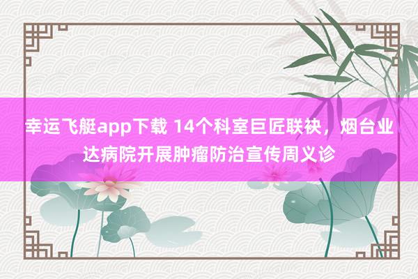 幸运飞艇app下载 14个科室巨匠联袂，烟台业达病院开展肿瘤防治宣传周义诊