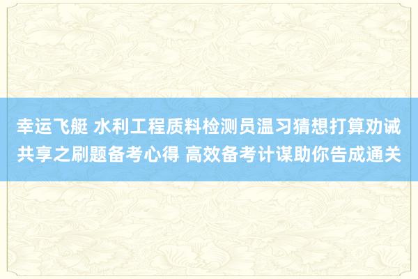 幸运飞艇 水利工程质料检测员温习猜想打算劝诫共享之刷题备考心得 高效备考计谋助你告成通关