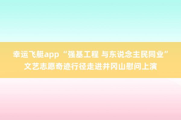 幸运飞艇app “强基工程 与东说念主民同业”文艺志愿奇迹行径走进井冈山慰问上演
