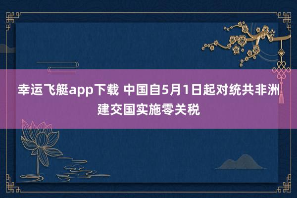 幸运飞艇app下载 中国自5月1日起对统共非洲建交国实施零关税