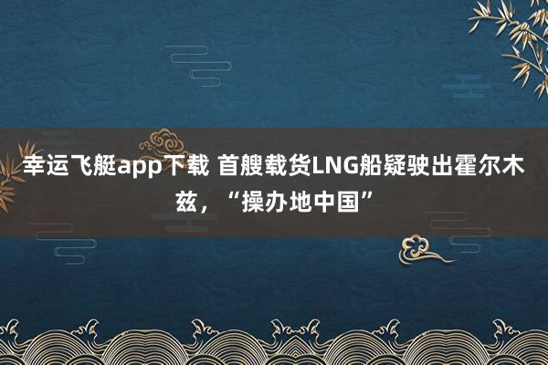 幸运飞艇app下载 首艘载货LNG船疑驶出霍尔木兹，“操办地中国”