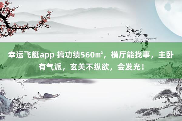 幸运飞艇app 搞功绩560㎡，横厅能找事，主卧有气派，玄关不纵欲，会发光！