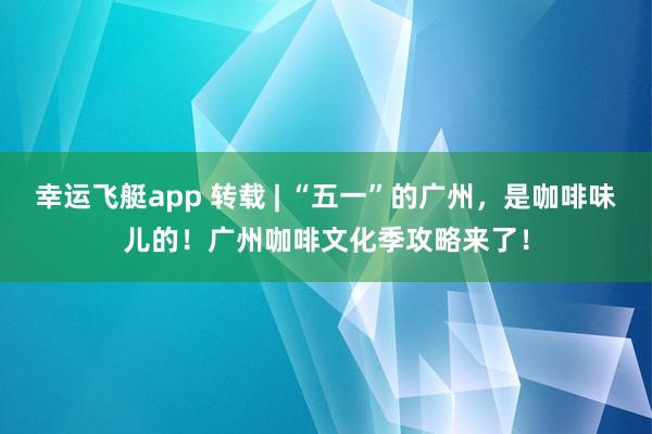 幸运飞艇app 转载 | “五一”的广州，是咖啡味儿的！广州咖啡文化季攻略来了！