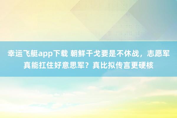 幸运飞艇app下载 朝鲜干戈要是不休战，志愿军真能扛住好意思军？真比拟传言更硬核