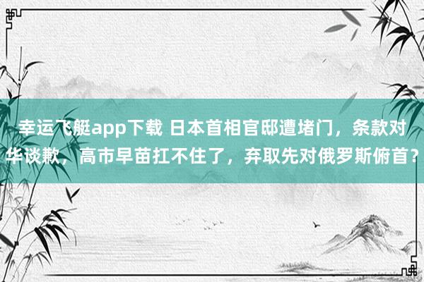 幸运飞艇app下载 日本首相官邸遭堵门，条款对华谈歉，高市早苗扛不住了，弃取先对俄罗斯俯首？