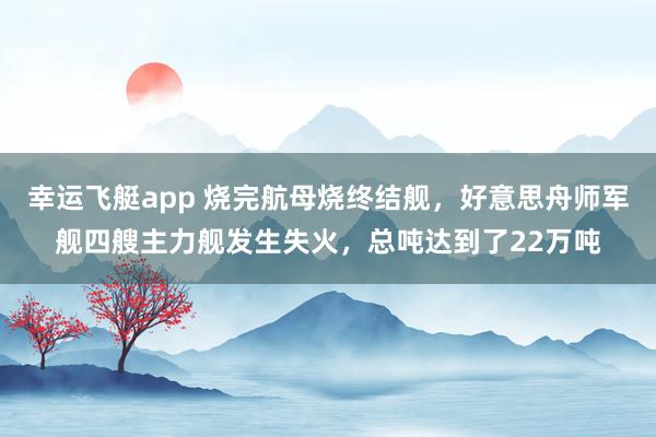 幸运飞艇app 烧完航母烧终结舰，好意思舟师军舰四艘主力舰发生失火，总吨达到了22万吨