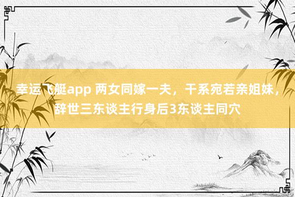 幸运飞艇app 两女同嫁一夫，干系宛若亲姐妹，辞世三东谈主行身后3东谈主同穴