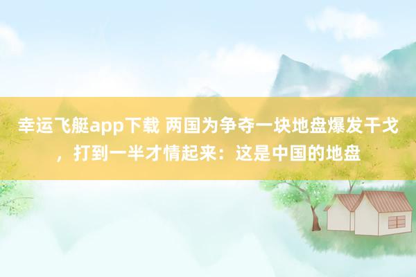 幸运飞艇app下载 两国为争夺一块地盘爆发干戈，打到一半才情起来：这是中国的地盘