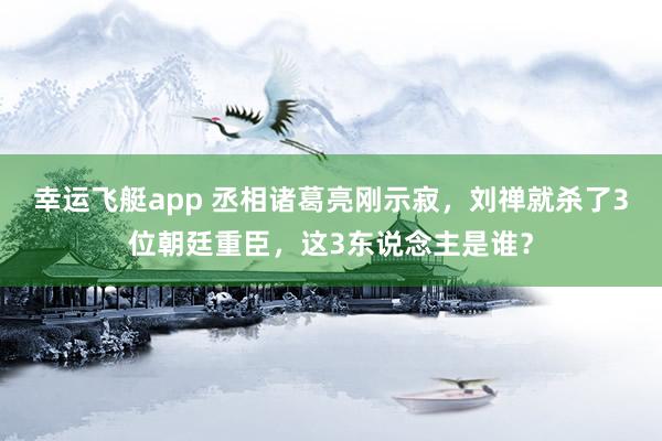 幸运飞艇app 丞相诸葛亮刚示寂，刘禅就杀了3位朝廷重臣，这3东说念主是谁？