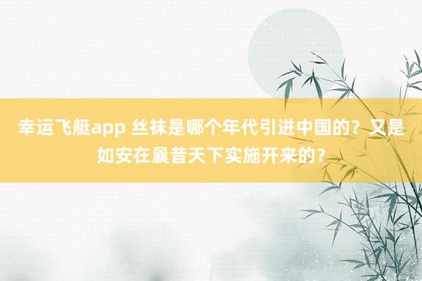 幸运飞艇app 丝袜是哪个年代引进中国的？又是如安在曩昔天下实施开来的？