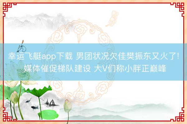 幸运飞艇app下载 男团状况欠佳樊振东又火了! 媒体催促梯队建设 大V们称小胖正巅峰