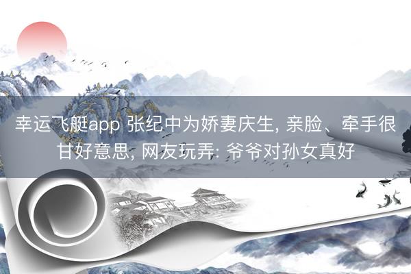 幸运飞艇app 张纪中为娇妻庆生， 亲脸、牵手很甘好意思， 网友玩弄: 爷爷对孙女真好