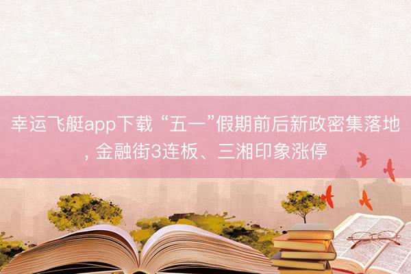 幸运飞艇app下载 “五一”假期前后新政密集落地， 金融街3连板、三湘印象涨停