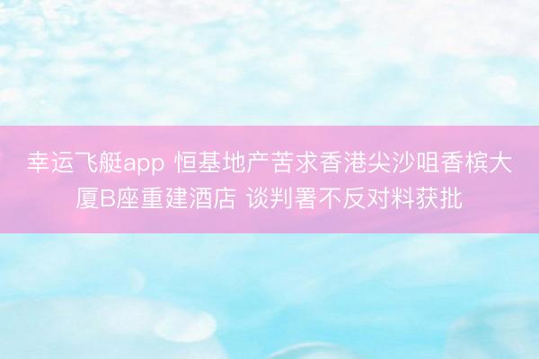 幸运飞艇app 恒基地产苦求香港尖沙咀香槟大厦B座重建酒店 谈判署不反对料获批
