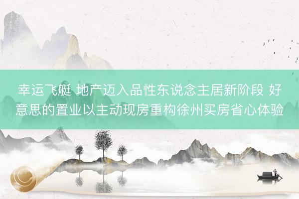 幸运飞艇 地产迈入品性东说念主居新阶段 好意思的置业以主动现房重构徐州买房省心体验