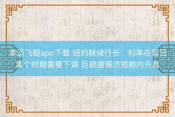 幸运飞艇app下载 纽约联储行长：利率在异日某个时期需要下调 巨额据赈济短期内升息