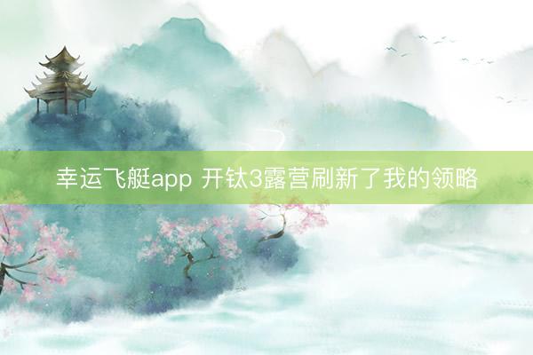 幸运飞艇app 开钛3露营刷新了我的领略