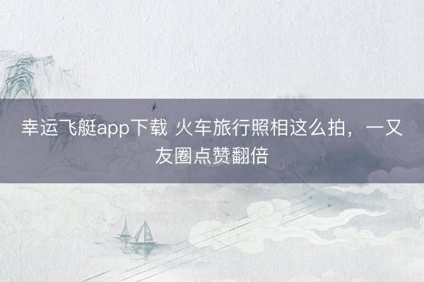 幸运飞艇app下载 火车旅行照相这么拍，一又友圈点赞翻倍