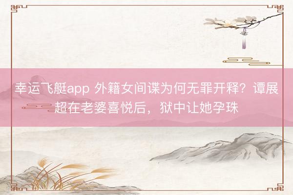 幸运飞艇app 外籍女间谍为何无罪开释？谭展超在老婆喜悦后，狱中让她孕珠